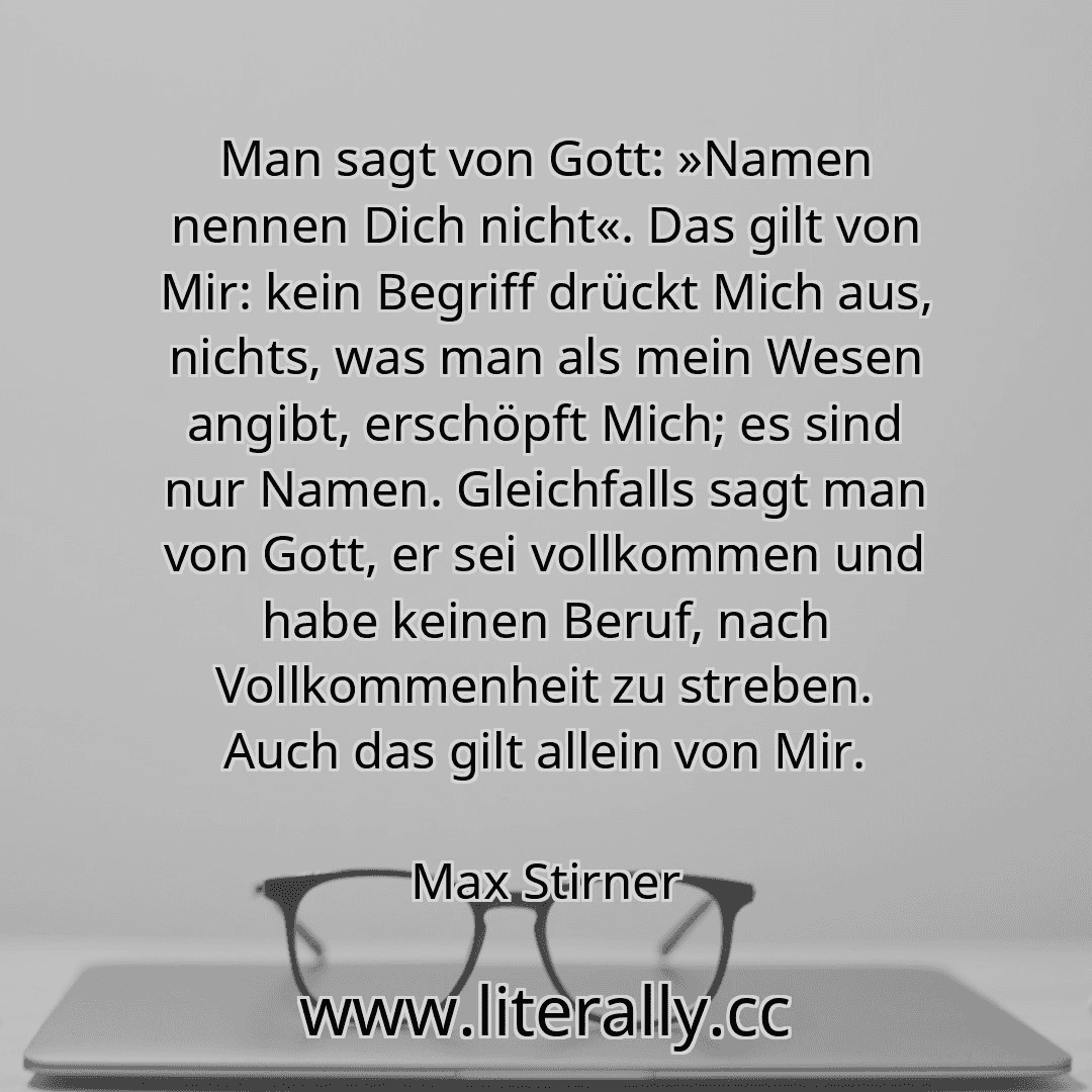 Man sagt von Gott: »Namen nennen Dich nicht«. Das gilt von Mir: kein Begriff drückt Mich aus, nichts, was man als mein Wesen angibt, erschöpft Mich; es sind nur Namen. Gleichfalls sagt man von Gott, er sei vollkommen und habe keinen Beruf, nach Vollkommenheit zu streben. Auch das gilt allein von Mir.
Max Stirner
